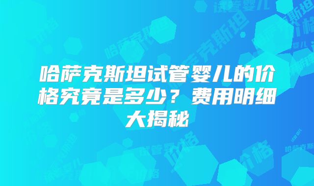 哈萨克斯坦试管婴儿的价格究竟是多少？费用明细大揭秘