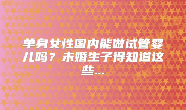 单身女性国内能做试管婴儿吗?未婚生子得知道这些...
