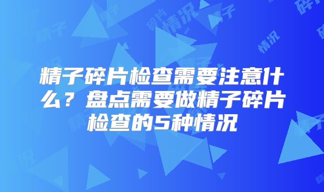 精子碎片检查需要注意什么？盘点需要做精子碎片检查的5种情况