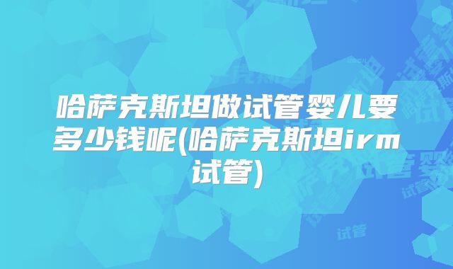 哈萨克斯坦做试管婴儿要多少钱呢(哈萨克斯坦irm试管)