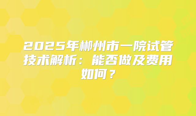 2025年郴州市一院试管技术解析：能否做及费用如何？