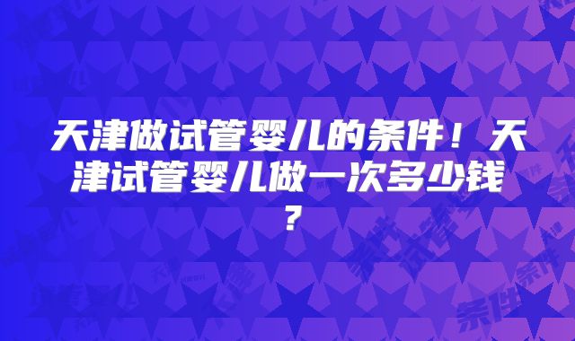 天津做试管婴儿的条件！天津试管婴儿做一次多少钱？