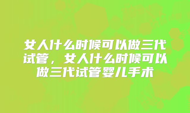 女人什么时候可以做三代试管，女人什么时候可以做三代试管婴儿手术