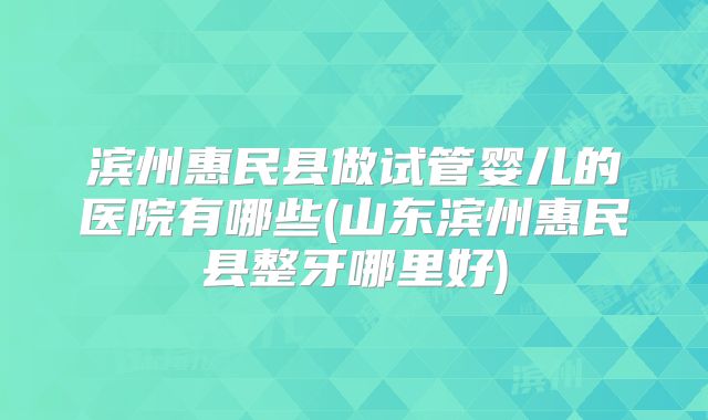 滨州惠民县做试管婴儿的医院有哪些(山东滨州惠民县整牙哪里好)