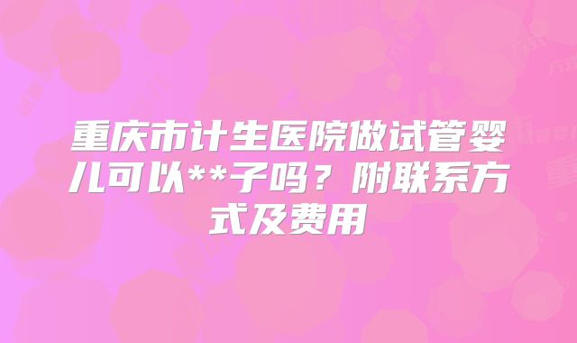 重庆市计生医院做试管婴儿可以**子吗？附联系方式及费用