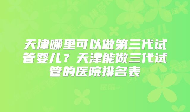 天津哪里可以做第三代试管婴儿?天津能做三代试管的医院排名表