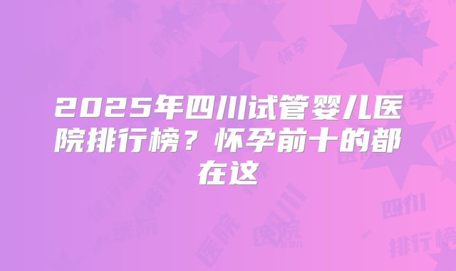 2025年四川试管婴儿医院排行榜？怀孕前十的都在这