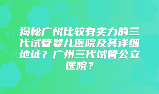 揭秘广州比较有实力的三代试管婴儿医院及其详细地址？广州三代试管公立医院？