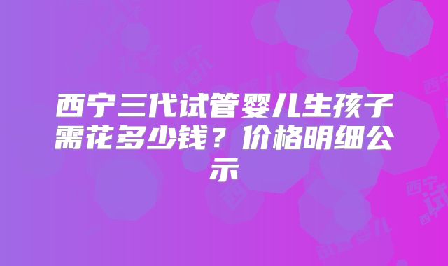 西宁三代试管婴儿生孩子需花多少钱？价格明细公示