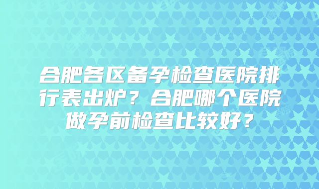 合肥各区备孕检查医院排行表出炉？合肥哪个医院做孕前检查比较好？