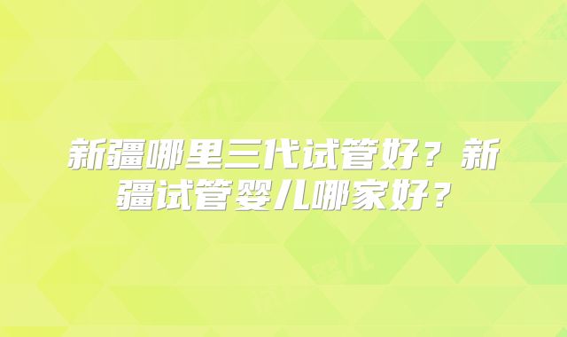 新疆哪里三代试管好?新疆试管婴儿哪家好?