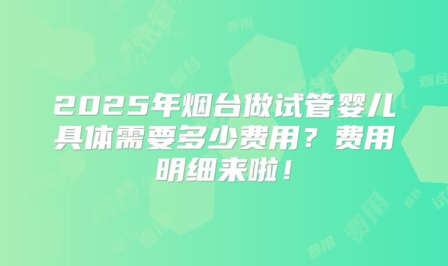 2025年烟台做试管婴儿具体需要多少费用？费用明细来啦！