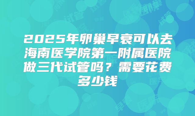 2025年卵巢早衰可以去海南医学院第一附属医院做三代试管吗？需要花费多少钱