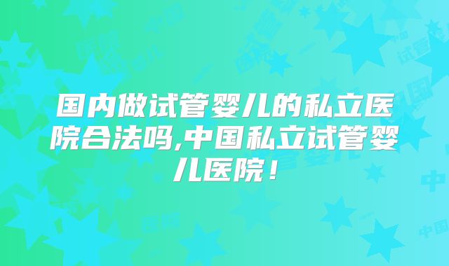 国内做试管婴儿的私立医院合法吗,中国私立试管婴儿医院！