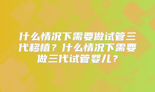 什么情况下需要做试管三代移植?什么情况下需要做三代试管婴儿?