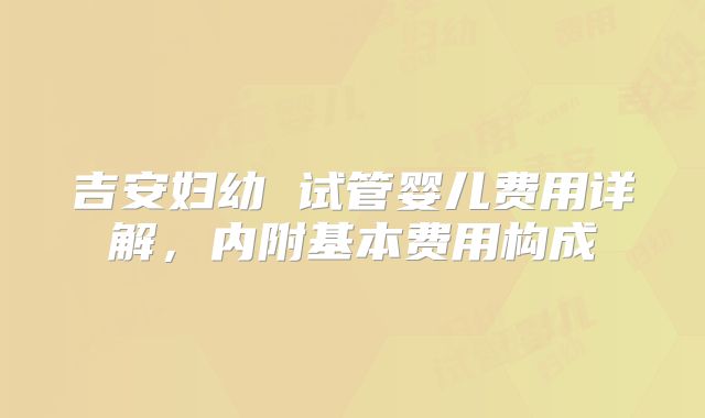 吉安妇幼 试管婴儿费用详解，内附基本费用构成