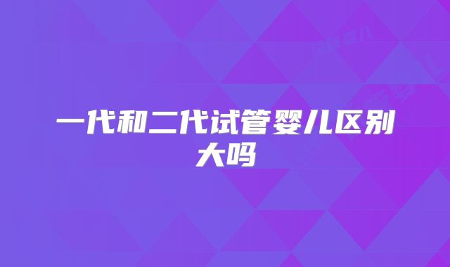 一代和二代试管婴儿区别大吗