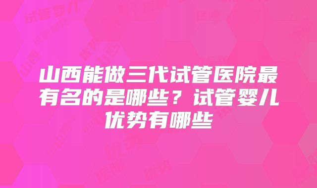 山西能做三代试管医院最有名的是哪些?试管婴儿优势有哪些