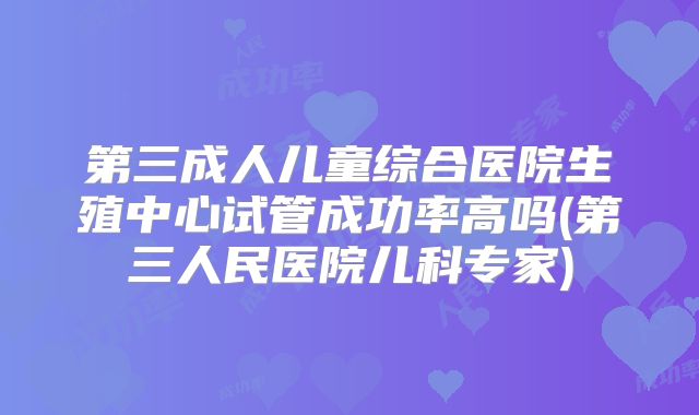 第三成人儿童综合医院生殖中心试管成功率高吗(第三人民医院儿科专家)
