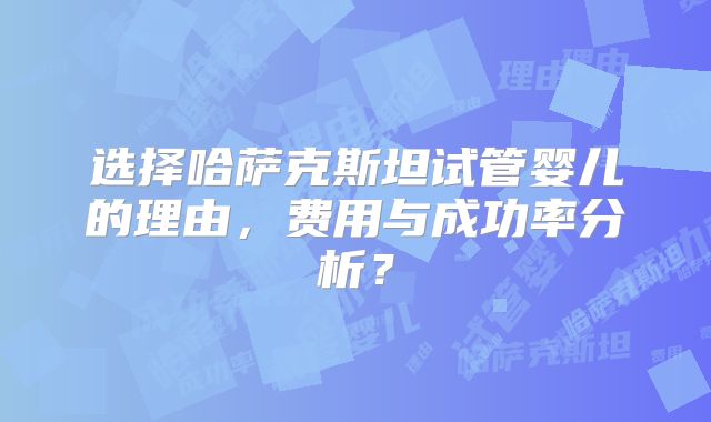 选择哈萨克斯坦试管婴儿的理由，费用与成功率分析？