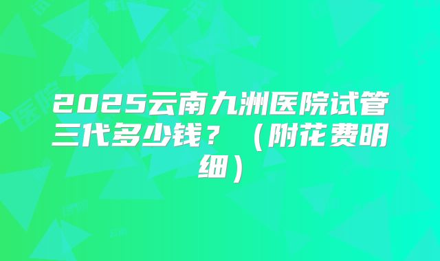 2025云南九洲医院试管三代多少钱?(附花费明细)
