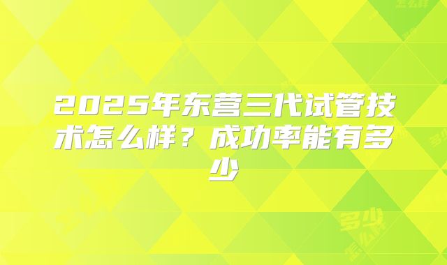 2025年东营三代试管技术怎么样？成功率能有多少