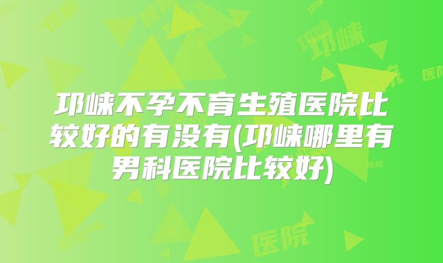 邛崃不孕不育生殖医院比较好的有没有(邛崃哪里有男科医院比较好)