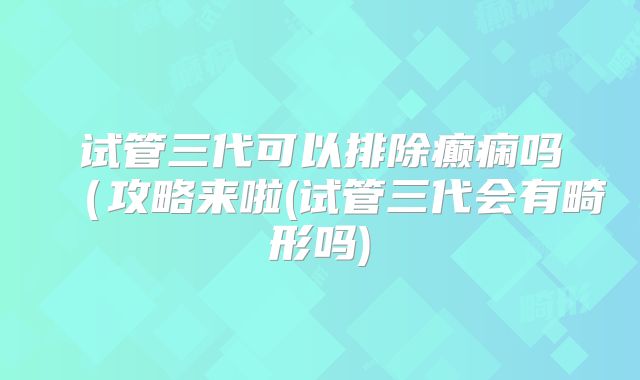 试管三代可以排除癫痫吗（攻略来啦(试管三代会有畸形吗)