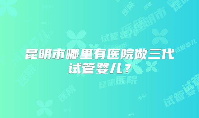 昆明市哪里有医院做三代试管婴儿？