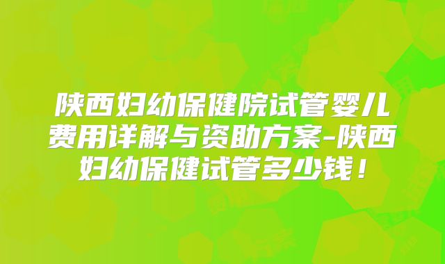 陕西妇幼保健院试管婴儿费用详解与资助方案-陕西妇幼保健试管多少钱！