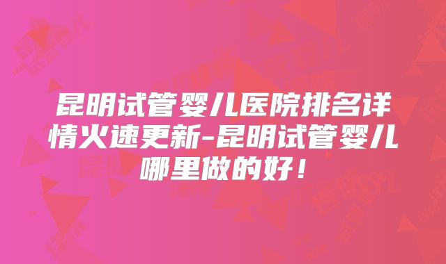 昆明试管婴儿医院排名详情火速更新-昆明试管婴儿哪里做的好！