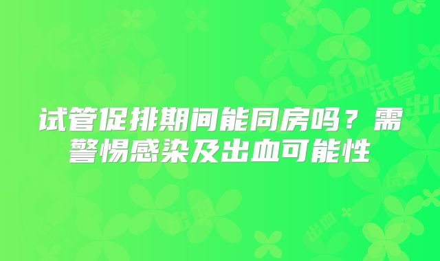 试管促排期间能同房吗?需警惕感染及出血可能性