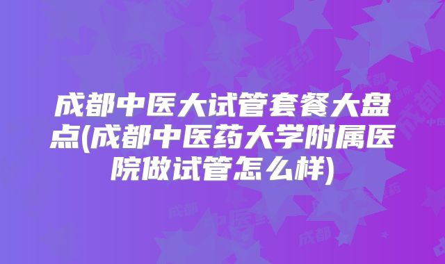 成都中医大试管套餐大盘点(成都中医药大学附属医院做试管怎么样)