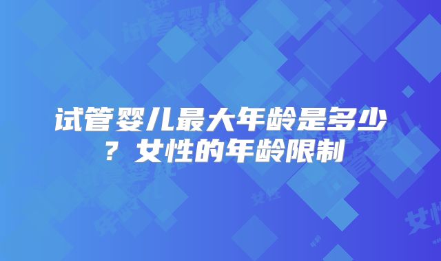 试管婴儿最大年龄是多少?女性的年龄限制