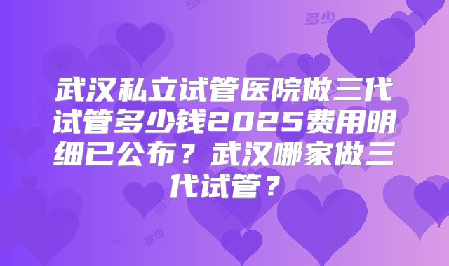 武汉私立试管医院做三代试管多少钱2025费用明细已公布？武汉哪家做三代试管？