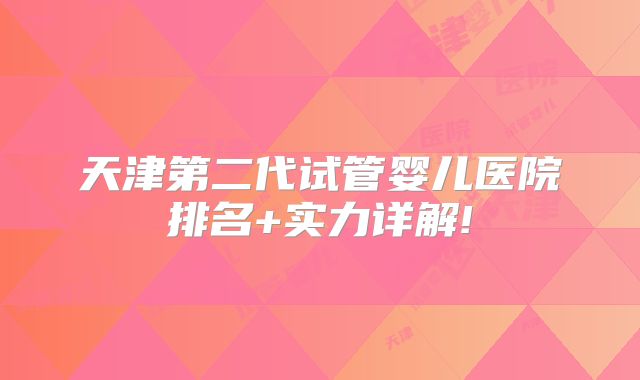 天津第二代试管婴儿医院排名+实力详解!