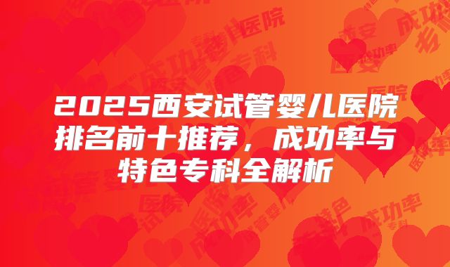 2025西安试管婴儿医院排名前十推荐，成功率与特色专科全解析