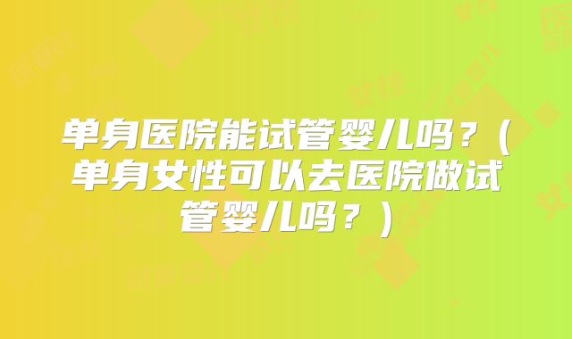 单身医院能试管婴儿吗?(单身女性可以去医院做试管婴儿吗?)