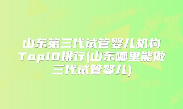 山东第三代试管婴儿机构Top10排行(山东哪里能做三代试管婴儿)