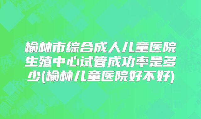榆林市综合成人儿童医院生殖中心试管成功率是多少(榆林儿童医院好不好)
