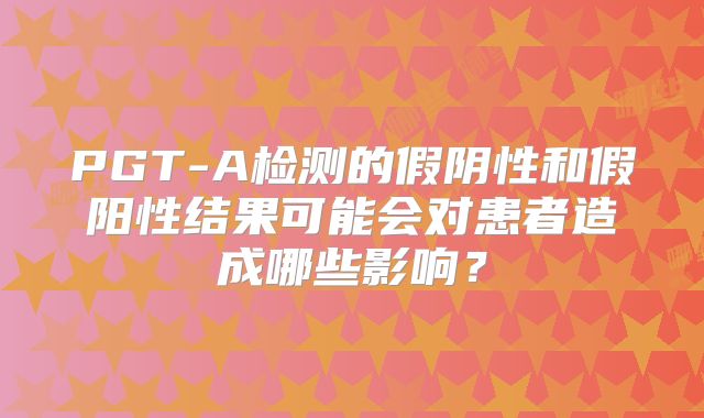 PGT-A检测的假阴性和假阳性结果可能会对患者造成哪些影响？