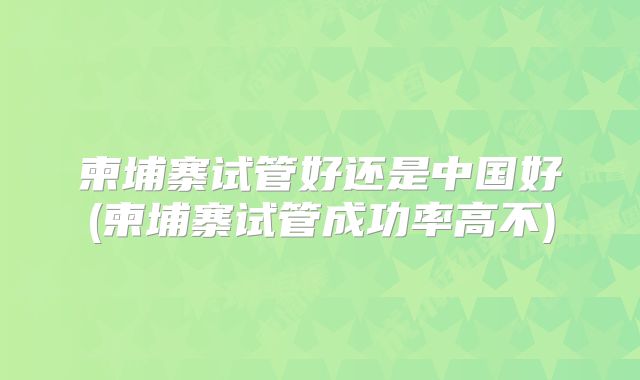 柬埔寨试管好还是中国好(柬埔寨试管成功率高不)