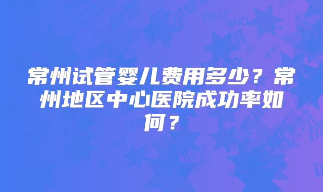 常州试管婴儿费用多少？常州地区中心医院成功率如何？