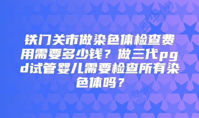 铁门关市做染色体检查费用需要多少钱?做三代pgd试管婴儿需要检查所有染色体吗?