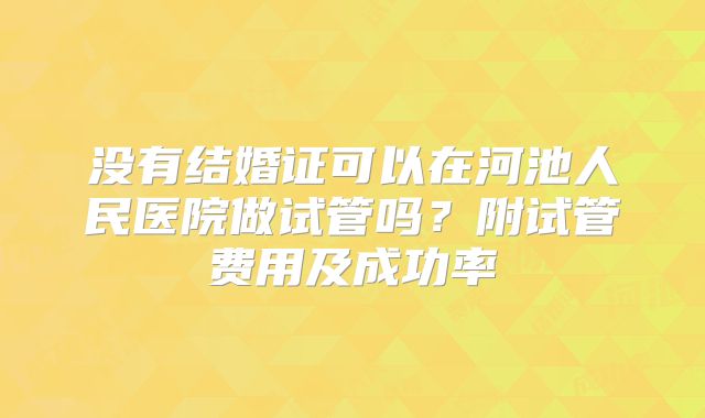 没有结婚证可以在河池人民医院做试管吗？附试管费用及成功率