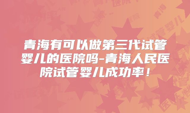 青海有可以做第三代试管婴儿的医院吗-青海人民医院试管婴儿成功率！