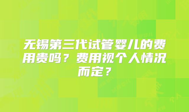 无锡第三代试管婴儿的费用贵吗？费用视个人情况而定？