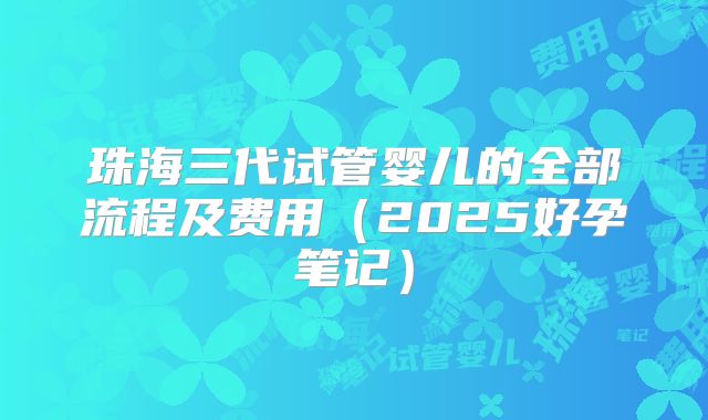 珠海三代试管婴儿的全部流程及费用（2025好孕笔记）