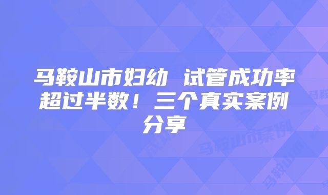 马鞍山市妇幼 试管成功率超过半数！三个真实案例分享