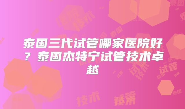 泰国三代试管哪家医院好？泰国杰特宁试管技术卓越